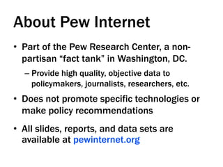 About Pew Internet
•  Part of the Pew Research Center, a non-
   partisan “fact tank” in Washington, DC.
  –  Provide high quality, objective data to
     policymakers, journalists, researchers, etc.
•  Does not promote specific technologies or
   make policy recommendations
•  All slides, reports, and data sets are
   available at pewinternet.org
 