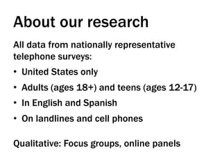 About our research
All data from nationally representative
telephone surveys:
•  United States only
•  Adults (ages 18+) and teens (ages 12-17)
•  In English and Spanish
•  On landlines and cell phones

Qualitative: Focus groups, online panels
 