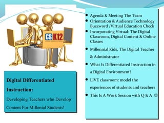 Digital Differentiated
Instruction:
Developing Teachers who Develop
Content For Millenial Students!
 Agenda & Meeting The Team
 Orientation & Audience Technology
Buzzword /Virtual Education Check
 Incorporating Virtual: The Digital
Classroom, Digital Content & Online
Classes
 Millennial Kids, The Digital Teacher
& Administrator
 What Is Differentiated Instruction in
a Digital Environment?
 LIVE classroom: model the
experiences of students and teachers
 This Is A Work Session with Q & A 
 