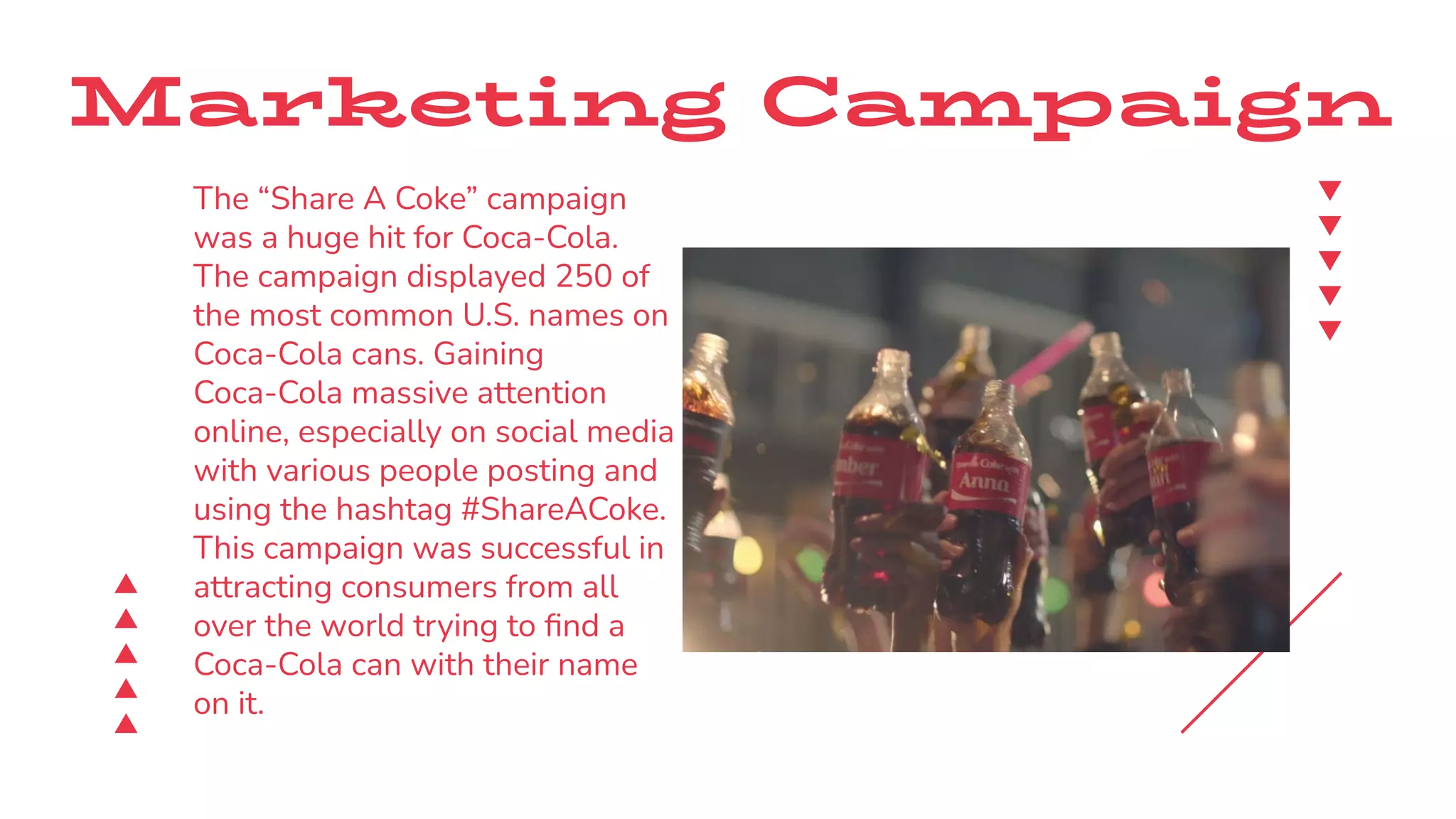 Marketing Campaign
The “Share A Coke” campaign
was a huge hit for Coca-Cola.
The campaign displayed 250 of
the most common U.S. names on
Coca-Cola cans. Gaining
Coca-Cola massive attention
online, especially on social media
with various people posting and
using the hashtag #ShareACoke.
This campaign was successful in
attracting consumers from all
over the world trying to ﬁnd a
Coca-Cola can with their name
on it.
 