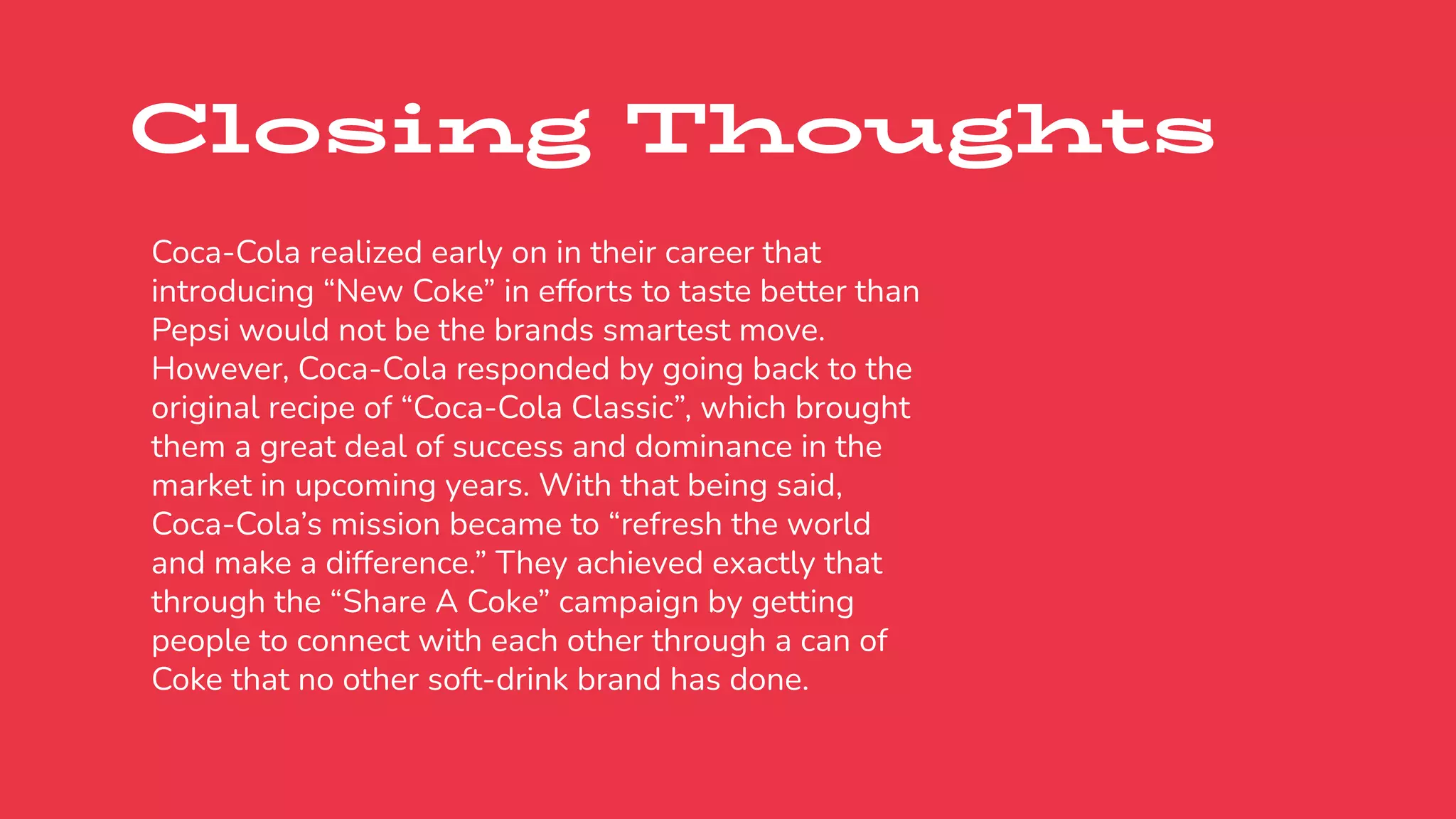 Closing Thoughts
Coca-Cola realized early on in their career that
introducing “New Coke” in efforts to taste better than
Pepsi would not be the brands smartest move.
However, Coca-Cola responded by going back to the
original recipe of “Coca-Cola Classic”, which brought
them a great deal of success and dominance in the
market in upcoming years. With that being said,
Coca-Cola’s mission became to “refresh the world
and make a difference.” They achieved exactly that
through the “Share A Coke” campaign by getting
people to connect with each other through a can of
Coke that no other soft-drink brand has done.
 