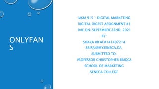 ONLYFAN
S
MKM 915 – DIGITAL MARKETING
DIGITAL DIGEST ASSIGNMENT #1
DUE ON: SEPTEMBER 22ND, 2021
BY:
SHAZA RIFAI #141497214
SRIFAI@MYSENECA.CA
SUBMITTED TO:
PROFESSOR CHRISTOPHER BRIGGS
SCHOOL OF MARKETING
SENECA COLLEGE
 