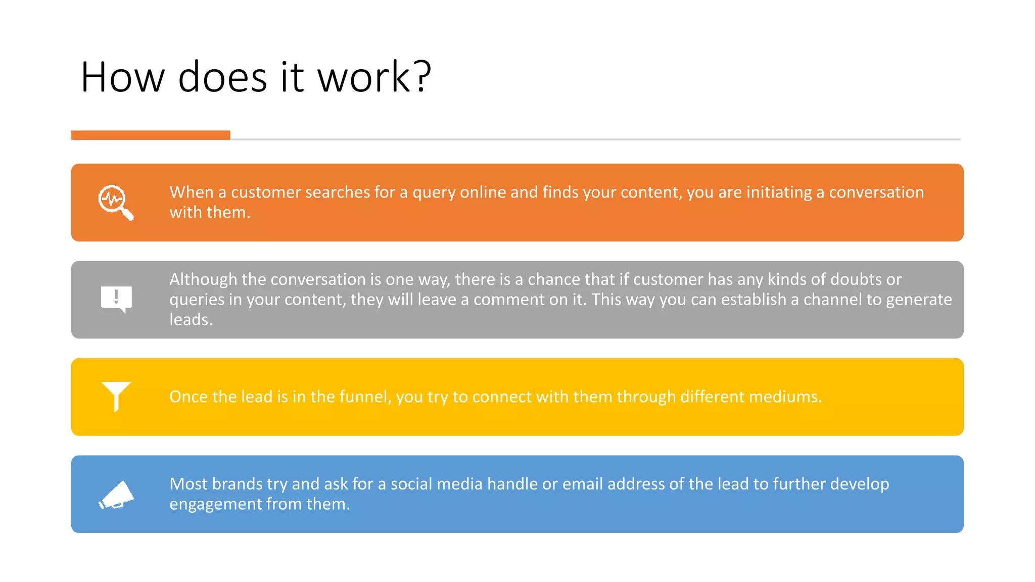 How does it work?
When a customer searches for a query online and finds your content, you are initiating a conversation
with them.
Although the conversation is one way, there is a chance that if customer has any kinds of doubts or
queries in your content, they will leave a comment on it. This way you can establish a channel to generate
leads.
Once the lead is in the funnel, you try to connect with them through different mediums.
Most brands try and ask for a social media handle or email address of the lead to further develop
engagement from them.
 