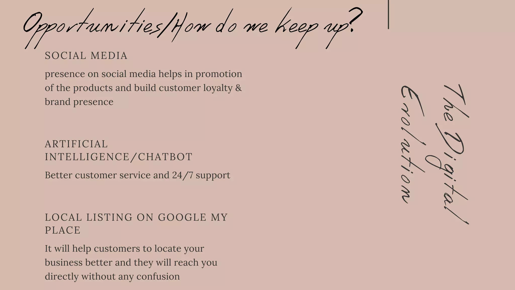 The
Digital
Evolution
LOCAL LISTING ON GOOGLE MY
PLACE
It will help customers to locate your
business better and they will reach you
directly without any confusion
ARTIFICIAL
INTELLIGENCE/CHATBOT
Better customer service and 24/7 support
SOCIAL MEDIA
presence on social media helps in promotion
of the products and build customer loyalty &
brand presence
Opportunities/How do we keep up?
 