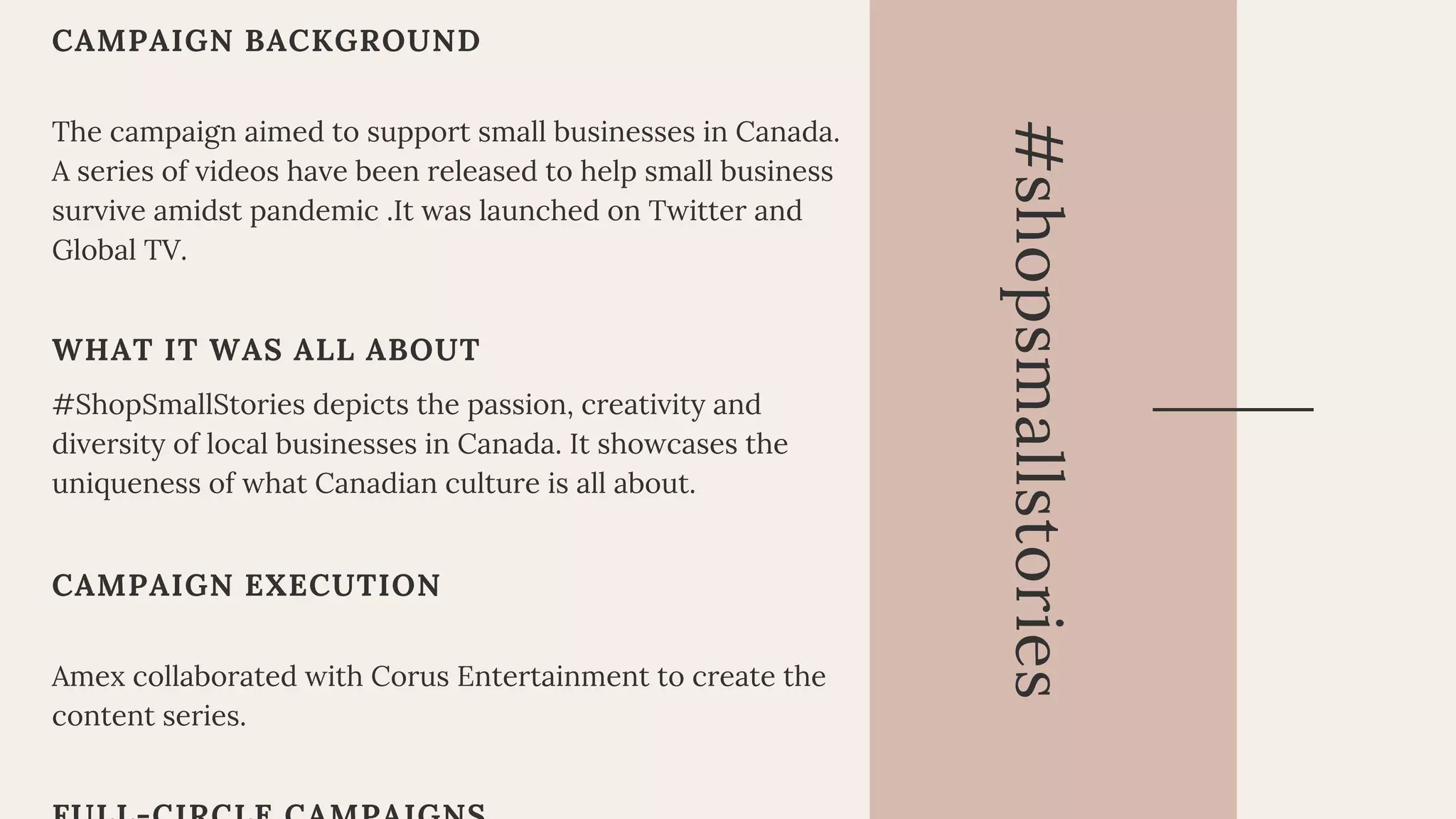 CAMPAIGN BACKGROUND
The campaign aimed to support small businesses in Canada.
A series of videos have been released to help small business
survive amidst pandemic .It was launched on Twitter and
Global TV.
WHAT IT WAS ALL ABOUT
#ShopSmallStories depicts the passion, creativity and
diversity of local businesses in Canada. It showcases the
uniqueness of what Canadian culture is all about.
CAMPAIGN EXECUTION
Amex collaborated with Corus Entertainment to create the
content series.
#shopsmallstories
 