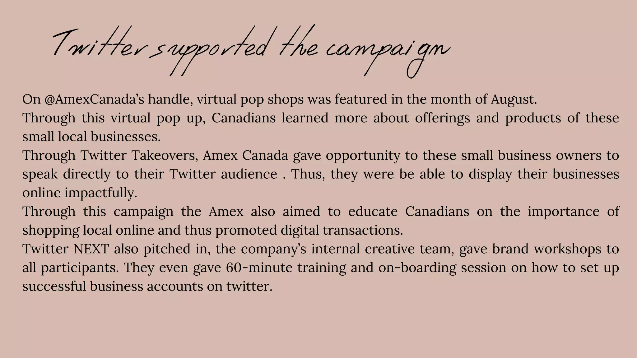 Twitter supported the campaign
On @AmexCanada’s handle, virtual pop shops was featured in the month of August.
Through this virtual pop up, Canadians learned more about offerings and products of these
small local businesses.
Through Twitter Takeovers, Amex Canada gave opportunity to these small business owners to
speak directly to their Twitter audience . Thus, they were be able to display their businesses
online impactfully.
Through this campaign the Amex also aimed to educate Canadians on the importance of
shopping local online and thus promoted digital transactions.
Twitter NEXT also pitched in, the company’s internal creative team, gave brand workshops to
all participants. They even gave 60-minute training and on-boarding session on how to set up
successful business accounts on twitter.
 