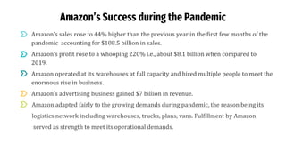 Amazon’s Success during the Pandemic
● Amazon’s sales rose to 44% higher than the previous year in the first few months of the
pandemic accounting for $108.5 billion in sales.
● Amazon’s profit rose to a whooping 220% i.e., about $8.1 billion when compared to
2019.
● Amazon operated at its warehouses at full capacity and hired multiple people to meet the
enormous rise in business.
● Amazon’s advertising business gained $7 billion in revenue.
Amazon adapted fairly to the growing demands during pandemic, the reason being its
logistics network including warehouses, trucks, plans, vans. Fulfillment by Amazon
served as strength to meet its operational demands.
 