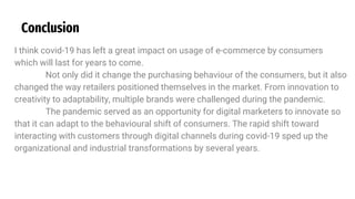 Conclusion
I think covid-19 has left a great impact on usage of e-commerce by consumers
which will last for years to come.
Not only did it change the purchasing behaviour of the consumers, but it also
changed the way retailers positioned themselves in the market. From innovation to
creativity to adaptability, multiple brands were challenged during the pandemic.
The pandemic served as an opportunity for digital marketers to innovate so
that it can adapt to the behavioural shift of consumers. The rapid shift toward
interacting with customers through digital channels during covid-19 sped up the
organizational and industrial transformations by several years.
 