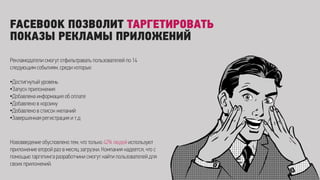 FACEBOOK ПОЗВОЛИТ ТАРГЕТИРОВАТЬ
ПОКАЗЫ РЕКЛАМЫ ПРИЛОЖЕНИЙ
Рекламодатели смогут отфильтравать пользователей по 14
следующим событиям, среди которых:
•Достигнутый уровень
•Запуск приложения
•Добавлена информация об оплате
•Добавлено в корзину
•Добавлено в список желаний
•Завершенная регистрация и т.д
Нововведение обусловлено тем, что только 42% людей используют
приложение второй раз в месяц загрузки. Компания надеется, что с
помощью таргетинга разработчики смогут найти пользователей для
своих приложений.
 