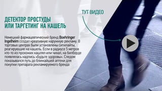ДЕТЕКТОР ПРОСТУДЫ
ИЛИ ТАРГЕТИНГ НА КАШЕЛЬ
Немецкий фармацевтический бренд Boehringer
Ingelheim создал креативную наружную рекламу. В
торговых центрах были установлены ситилайты,
реагирующие на кашель. Если в радиусе 5 метров
кто-то из прохожих кашлял или чихал, на билборде
появлялась надпись «Будьте здоровы». Следом
показывался путь до ближайшей аптеки для
покупки препарата рекламируемого бренда
ТУТ ВИДЕО
 