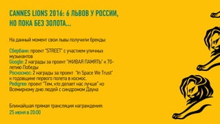 CANNES LIONS 2016: 6 ЛЬВОВ У РОССИИ,
НО ПОКА БЕЗ ЗОЛОТА...
На данный момент свои львы получили бренды:
Сбербанк: проект "STREET" с участием уличных
музыкантов
Google: 2 награды за проект "ЖИВАЯ ПАМЯТЬ" к 70-
летию Победы
Роскосмос: 2 награды за проект "In Space We Trust"
к годовщине первого полета в космос.
Pedigree: проект “Тем, кто делает нас лучше” ко
Всемирному дню людей с синдромом Дауна
Ближайшая прямая трансляция награждения:
25 июня в 20:00
 