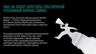 MAIL.RU GROUP ЗАПУСТИЛА СОБСТВЕННЫЙ
РЕКЛАМНЫЙ ФОРМАТ CANVAS
Mail.Ru Group запустила уникальный рекламный
формат — Canvas. Новый вид размещения
на главной странице Mail.Ru дает возможность
максимально полно представить бренд, товар или
услугу
Нестандартный формат позволяет рекламодателям
размещать контент любого типа. При клике
на баннер содержимое главной страницы
смещается влево, раскрывая дополнительное
креативное пространство. Также формат доступен
на мобильной версии главной страницы
 