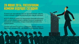 28 ИЮНЯ 2016. FOCUSFORUM
ИЗМЕНИ БУДУЩЕЕ СЕГОДНЯ!
28 июня в арт-пространстве "Ш.Е.Л.К" состоится бизнес-событие,
которое называют новым импульсом для вас и вашей компании!
#FOCUSFORUM объединит топ-менеджеров компаний различных
отраслей для обмена идеями и ценным опытом по внедрению и
управлению изменениями, которые позволили компании стать
лидером рынка.
Деловая программа FocusForum объединяет проекты «Форум по
маркетингу, рекламе и PR», «HR-Форум» и «Менеджмент-форум»
 