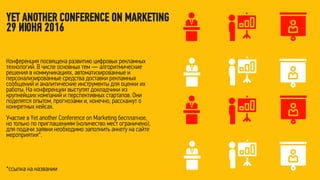 Конференция посвящена развитию цифровых рекламных
технологий. В числе основных тем — алгоритмические
решения в коммуникациях, автоматизированные и
персонализированные средства доставки рекламных
сообщений и аналитические инструменты для оценки их
работы. На конференции выступят докладчики из
крупнейших компаний и перспективных стартапов. Они
поделятся опытом, прогнозами и, конечно, расскажут о
конкретных кейсах.
Участие в Yet another Conference on Marketing бесплатное,
но только по приглашениям (количество мест ограничено),
для подачи заявки необходимо заполнить анкету на сайте
мероприятия*.
*ссылка на названии
YET ANOTHER CONFERENCE ON MARKETING
29 ИЮНЯ 2016
 