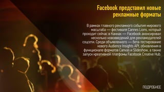 Facebook представил новые
рекламные форматы
В рамках главного рекламного события мирового
масштаба — фестиваля Cannes Lions, который
проходит сейчас в Каннах — Facebook анонсировал
несколько нововведений для рекламодателей
соцсети. Среди объявленного — бета-тестирование
нового Audience Insights API, обновления в
функционале форматов Canvas и Slideshow, а также
запуск креативной платфомы Facebook Creative Hub.
ПОДРОБНЕЕ
 