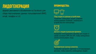 ЛИДОГЕНЕРАЦИЯ
формат рекламного объявления на Facebook для
сбора персональных данных пользователей (ФИО,
email, телефон и т.п) Сбор лидов по разным устройствам.
Позволяет охватывать людей, вовремя
использования Facebook с мобильного
устройства или компьютера
Доступ к лидам в реальном времени.
Позволяет интегрировать рекламу для лидов со
своей системой CRM или API, чтобы немедленно
начать использовать лиды
Приобретение нужных клиентов.
Позволяет настроить таргетинг и оптимизировать
рекламу, чтобы охватить необходимых людей.
ПРЕИМУЩЕСТВА:
 