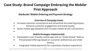 Case Study: Brand Campaign Embracing the Mobile-
First Approach
Overview of Campaign Goals:
Increase customer convenience and streamline the ordering process.
Enhance customer engagement and brand loyalty.
Boost mobile app adoption and increase mobile-driven transactions.
Mobile Strategies Implemented:
Developed a user-friendly mobile app with an "Order Ahead" feature.
Personalized offerings based on customer preferences and order
history.
Integrated mobile payments for a seamless checkout experience.
Starbucks' Mobile Ordering and Payment Strategy
Source:
Starbucks Corporation. (2021). Starbucks Corporation Q3 2021 Earnings Conference Call. Retrieved from: https://s22.q4cdn.com/869488222/files/doc_presentations/2021/07/2021-Q3-Form-10-Q.pdf
 