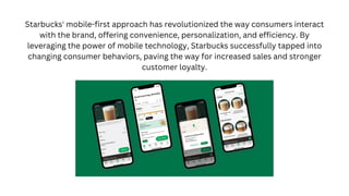 Starbucks' mobile-first approach has revolutionized the way consumers interact
with the brand, offering convenience, personalization, and efficiency. By
leveraging the power of mobile technology, Starbucks successfully tapped into
changing consumer behaviors, paving the way for increased sales and stronger
customer loyalty.
 