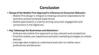 Conclusion
Recap of the Mobile-First Approach's Influence on Consumer Behavior:
Mobile-first design is integral to meeting consumer expectations for
seamless and personalized experiences.
Mobile optimization is vital for driving consumer engagement and
conversions in the digital era.
Key Takeaways for Businesses and Marketers:
Embrace the mobile-first approach to stay relevant and competitive.
Prioritize mobile user experience and tailor marketing strategies to mobile
devices.
Leverage data insights to understand and cater to mobile users'
preferences and behavior.
 