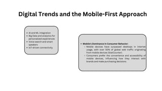 AI and ML integration
Big Data and analytics for
personalized experiences
Voice search and smart
speakers
IoT-driven connectivity
Mobile's Dominance in Consumer Behavior:
Mobile devices have surpassed desktops in internet
usage, with over 50% of global web traffic originating
from mobile devices (StatCounter).
Consumers prefer the convenience and accessibility of
mobile devices, influencing how they interact with
brands and make purchasing decisions.
Digital Trends and the Mobile-First Approach
 