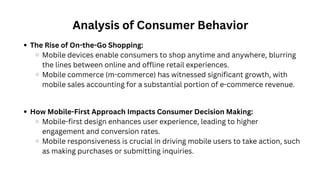 Analysis of Consumer Behavior
How Mobile-First Approach Impacts Consumer Decision Making:
Mobile-first design enhances user experience, leading to higher
engagement and conversion rates.
Mobile responsiveness is crucial in driving mobile users to take action, such
as making purchases or submitting inquiries.
The Rise of On-the-Go Shopping:
Mobile devices enable consumers to shop anytime and anywhere, blurring
the lines between online and offline retail experiences.
Mobile commerce (m-commerce) has witnessed significant growth, with
mobile sales accounting for a substantial portion of e-commerce revenue.
 