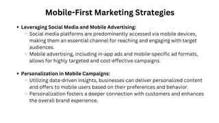 Mobile-First Marketing Strategies
Leveraging Social Media and Mobile Advertising:
Social media platforms are predominantly accessed via mobile devices,
making them an essential channel for reaching and engaging with target
audiences.
Mobile advertising, including in-app ads and mobile-specific ad formats,
allows for highly targeted and cost-effective campaigns.
Personalization in Mobile Campaigns:
Utilizing data-driven insights, businesses can deliver personalized content
and offers to mobile users based on their preferences and behavior.
Personalization fosters a deeper connection with customers and enhances
the overall brand experience.
 