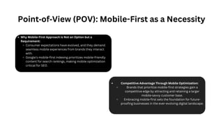Why Mobile-First Approach is Not an Option but a
Requirement:
Consumer expectations have evolved, and they demand
seamless mobile experiences from brands they interact
with.
Google's mobile-first indexing prioritizes mobile-friendly
content for search rankings, making mobile optimization
critical for SEO.
Competitive Advantage Through Mobile Optimization:
Brands that prioritize mobile-first strategies gain a
competitive edge by attracting and retaining a larger
mobile-savvy customer base.
Embracing mobile-first sets the foundation for future-
proofing businesses in the ever-evolving digital landscape.
Point‐of‐View (POV): Mobile-First as a Necessity
 