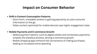 Impact on Consumer Behavior
Shift in Content Consumption Patterns:
Short-form, snackable content is gaining popularity as users consume
information on the go.
Video content optimized for mobile devices sees higher engagement rates.
Mobile Payments and E-commerce Growth:
Mobile payment options, such as digital wallets and contactless payments,
simplify the checkout process, driving e-commerce growth.
Mobile shopping apps enhance the convenience of making purchases,
leading to increased online spending
 