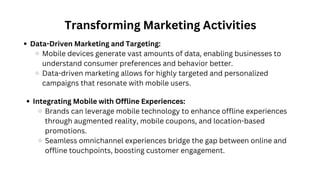 Transforming Marketing Activities
Data-Driven Marketing and Targeting:
Mobile devices generate vast amounts of data, enabling businesses to
understand consumer preferences and behavior better.
Data-driven marketing allows for highly targeted and personalized
campaigns that resonate with mobile users.
Integrating Mobile with Offline Experiences:
Brands can leverage mobile technology to enhance offline experiences
through augmented reality, mobile coupons, and location-based
promotions.
Seamless omnichannel experiences bridge the gap between online and
offline touchpoints, boosting customer engagement.
 
