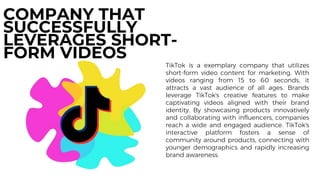 TikTok is a exemplary company that utilizes
short-form video content for marketing. With
videos ranging from 15 to 60 seconds, it
attracts a vast audience of all ages. Brands
leverage TikTok's creative features to make
captivating videos aligned with their brand
identity. By showcasing products innovatively
and collaborating with influencers, companies
reach a wide and engaged audience. TikTok's
interactive platform fosters a sense of
community around products, connecting with
younger demographics and rapidly increasing
brand awareness.
COMPANY THAT
SUCCESSFULLY
LEVERAGES SHORT-
FORM VIDEOS
 
