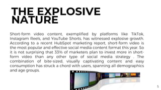 Short-form video content, exemplified by platforms like TikTok,
Instagram Reels, and YouTube Shorts, has witnessed explosive growth.
According to a recent HubSpot marketing report, short-form video is
the most popular and effective social media content format this year. So
it is not surprising that 33% of marketers plan to invest more in short-
form video than any other type of social media strategy . The
combination of bite-sized, visually captivating content and easy
consumption has struck a chord with users, spanning all demographics
and age groups.
THE EXPLOSIVE
NATURE
5
 