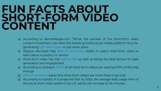 6
FUN FACTS ABOUT
SHORT-FORM VIDEO
CONTENT
❏ According to demandsage.com, TikTok, the pioneer of the short-form video
content movement, has been the fastest-growing social media platform thus far,
generating 1.53 billion users in just seven years
❏ Wyzowl disclosed that 96% of consumers prefer to watch short-form video to
learn about a product or service
❏ Short-form video has the highest ROI as well as being the best format for lead
generation and engagement
❏ According to Hubspot, (30%) of all short-form videos are watched 81% of the way
through
❏ 47% of marketers agree that short-form videos are more likely to go viral
❏ According to statista, It is projected that by 2024, the average daily usage time of
the social short-video platform by U.S. adults will increase to 48 minutes
 