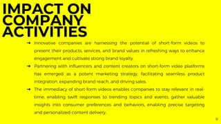 9
➔ Innovative companies are harnessing the potential of short-form videos to
present their products, services, and brand values in refreshing ways to enhance
engagement and cultivate strong brand loyalty.
➔ Partnering with influencers and content creators on short-form video platforms
has emerged as a potent marketing strategy, facilitating seamless product
integration, expanding brand reach, and driving sales.
➔ The immediacy of short-form videos enables companies to stay relevant in real-
time, enabling swift responses to trending topics and events, gather valuable
insights into consumer preferences and behaviors, enabling precise targeting
and personalized content delivery.
IMPACT ON
COMPANY
ACTIVITIES
 