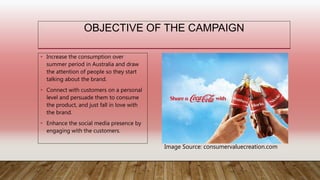 OBJECTIVE OF THE CAMPAIGN
• Increase the consumption over
summer period in Australia and draw
the attention of people so they start
talking about the brand.
• Connect with customers on a personal
level and persuade them to consume
the product, and just fall in love with
the brand.
• Enhance the social media presence by
engaging with the customers.
Image Source: consumervaluecreation.com
 