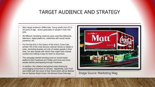 TARGET AUDIENCE AND STRATEGY
• Main target audience- Millennials, Young adults from 20 to
29 years of age, recent graduates or people in their first
jobs.
• All different marketing mediums were used like billboards,
television, digital platforms, celebrities with social media
presence, etc.
• For the first time in the history of the brand, Coca-Cola
printed 150 of the most famous national names on labels in
coke, reminding Aussies not only of certain people in their
lives, but also people with whom they might have missed
contact and making it easy for them to reconnect.
• The campaign started trending more on social media
platforms like Facebook and Twitter and more and more
people started participating through Facebook.
• In addition, the initiative had gained mass sharing by
encouraging consumers to connect. Apparently, user must
send SMS with the name of their friend which will be flashed
live on Sydney King's Cross, the famous Coca-Cola sign. Image Source: Marketing Mag
 