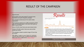 RESULT OF THE CAMPAIGN
• Huge Success
• Consumption of its cola jumped 7% among young
Australians during the inaugural campaign.
• The campaign earned around 18.3 Lakhs media
impressions
• The Facebook website saw a traffic increased by 870%
while the Facebook page, on the other hand, grew by
39% in terms of fans.
• Around 76,000 virtual Coke cans were shared online
• A total of 378,000 custom Coke cans were printed
across the country.
• The campaign created a positive image of Coca-Cola
as a brand
• After falling 11 years in a row, Coke's U.S. soft-drink
volumes rose 0.4% for the 12 weeks through August.
Sales rose 2.5% in dollar terms. (Share A Coke
Campaign Analysis) Image Source: SlideShare
 