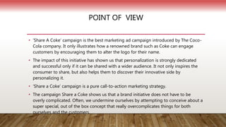POINT OF VIEW
• ‘Share A Coke’ campaign is the best marketing ad campaign introduced by The Coco-
Cola company. It only illustrates how a renowned brand such as Coke can engage
customers by encouraging them to alter the logo for their name.
• The impact of this initiative has shown us that personalization is strongly dedicated
and successful only if it can be shared with a wider audience. It not only inspires the
consumer to share, but also helps them to discover their innovative side by
personalizing it.
• ‘Share a Coke’ campaign is a pure call-to-action marketing strategy.
• The campaign Share a Coke shows us that a brand initiative does not have to be
overly complicated. Often, we undermine ourselves by attempting to conceive about a
super special, out of the box concept that really overcomplicates things for both
ourselves and the customers.
 