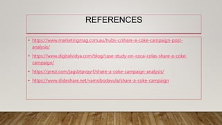 REFERENCES
• https://www.marketingmag.com.au/hubs-c/share-a-coke-campaign-post-
analysis/
• https://www.digitalvidya.com/blog/case-study-on-coca-colas-share-a-coke-
campaign/
• https://prezi.com/jagsbtpvpyrf/share-a-coke-campaign-analysis/
• https://www.slideshare.net/vamsibodavula/share-a-coke-campaign
 