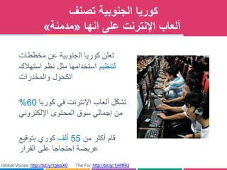 ‫الجنوبية‬ ‫كوريا‬‫تصنف‬
‫انها‬ ‫على‬ ‫اإلنترنت‬ ‫ألعاب‬«‫مدمنة‬»
‫تعلن‬‫الجنوبية‬ ‫كوريا‬‫مخططات‬ ‫عن‬
‫لتنظيم‬‫استهالك‬ ‫نظم‬ ‫مثل‬ ‫استخدامها‬
‫الكحول‬‫والمخدرات‬
‫كوريا‬ ‫في‬ ‫اإلنترنت‬ ‫ألعاب‬ ‫تشكل‬60%
‫المحتوى‬ ‫سوق‬ ‫إجمالي‬ ‫من‬‫اإللكتروني‬
‫من‬ ‫أكثر‬ ‫قام‬55‫ألف‬‫بتوقيع‬ ‫كوري‬
‫على‬ ‫احتجاجا‬ ‫عريضة‬‫القرار‬
The Fix: http://bit.ly/1jHtfRUGlobal Voices: http://bit.ly/1glssX0
 