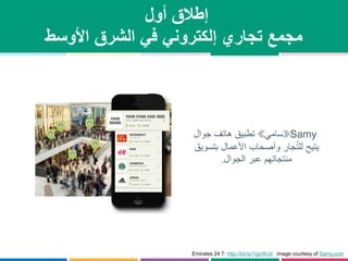 ‫أول‬ ‫إطالق‬
‫األوسط‬ ‫الشرق‬ ‫في‬ ‫إلكتروني‬ ‫تجاري‬ ‫مجمع‬
Samy«‫سامي‬»‫جوال‬ ‫هاتف‬ ‫تطبيق‬
‫بتسويق‬ ‫األعمال‬ ‫وأصحاب‬ ‫جار‬ُ‫ت‬‫لل‬ ‫يتيح‬
‫الجوال‬ ‫عبر‬ ‫منتجاتهم‬.
Emirates 24 7: http://bit.ly/1igvWJd image courtesy of Samy.com
 