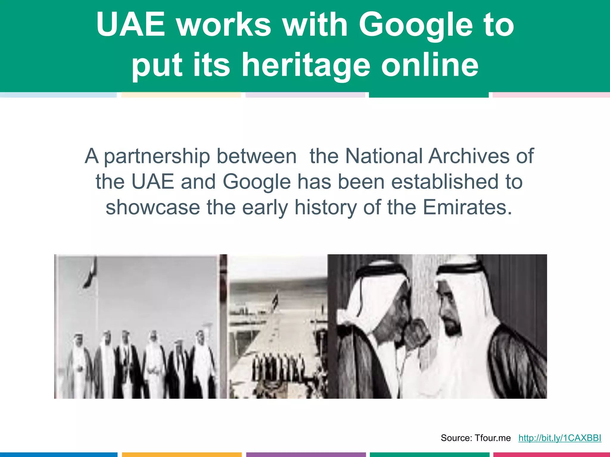 UAE works with Google to
put its heritage online
A partnership between the National Archives of
the UAE and Google has been established to
showcase the early history of the Emirates.
Source: Tfour.me http://bit.ly/1CAXBBI
 