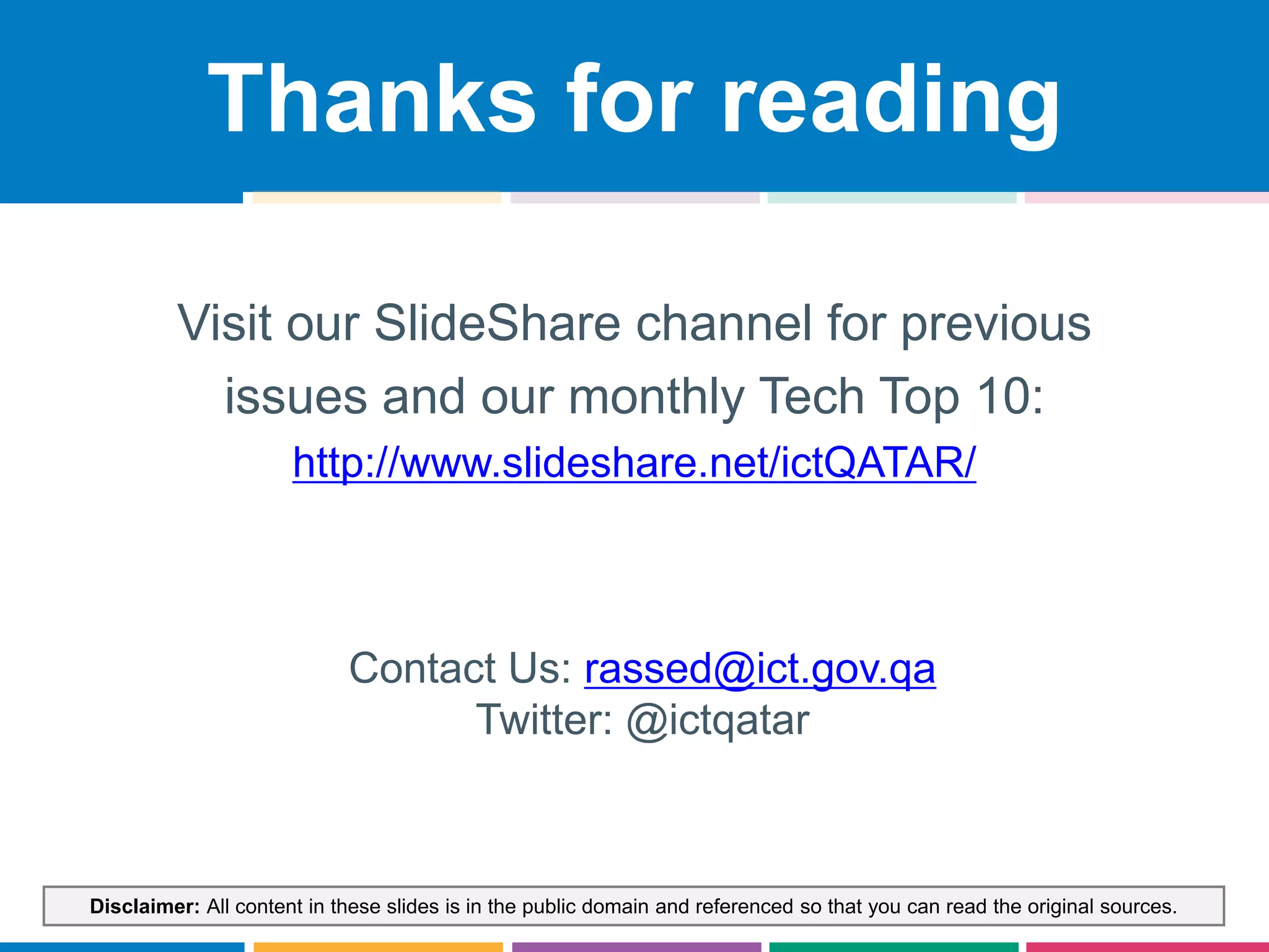 Disclaimer: All content in these slides is in the public domain and referenced so that you can read the original sources.
Contact Us: rassed@ict.gov.qa
Twitter: @ictqatar
Thanks for reading
Visit our SlideShare channel for previous
issues and our monthly Tech Top 10:
http://www.slideshare.net/ictQATAR/
 