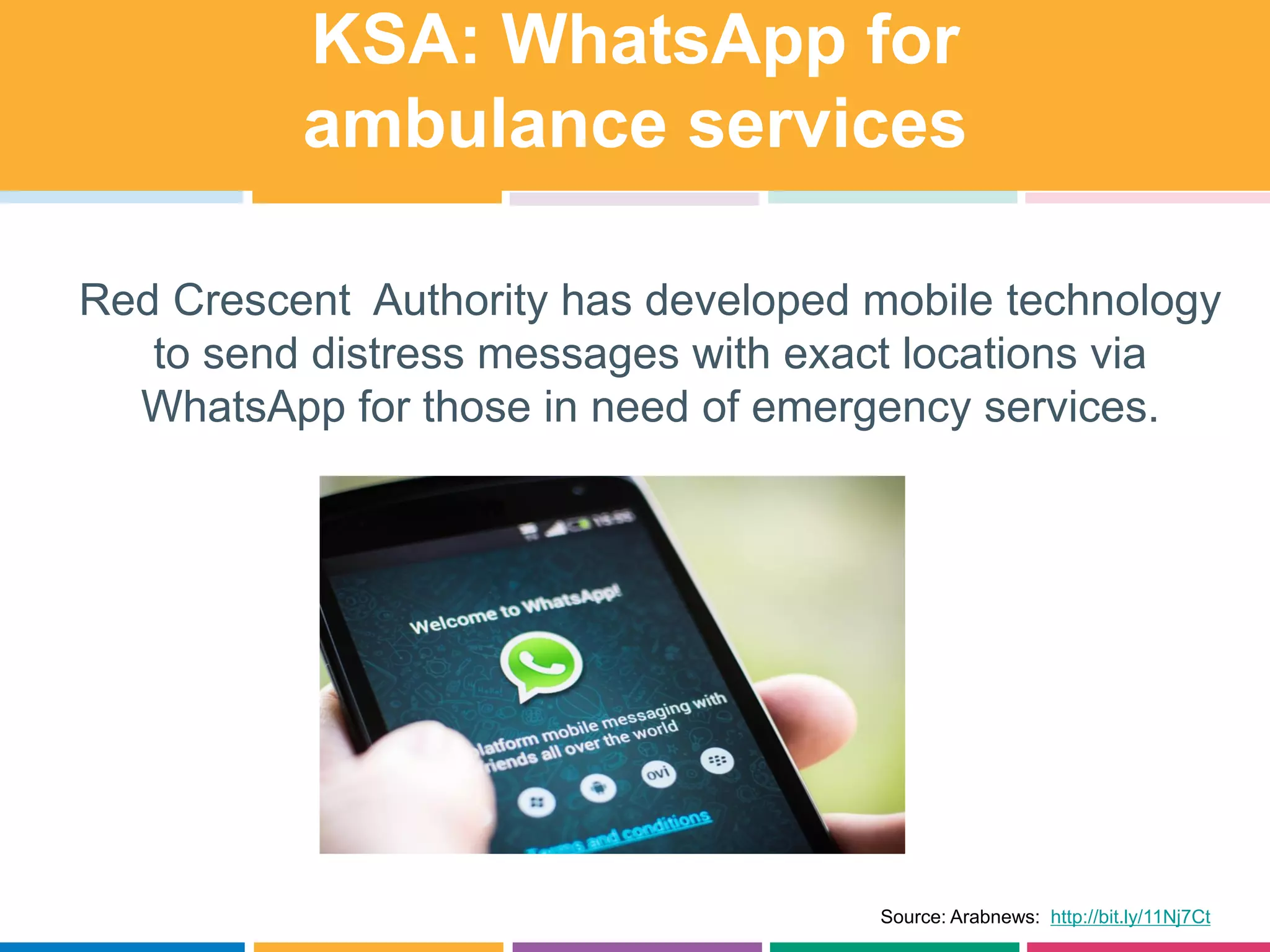 KSA: WhatsApp for
ambulance services
Red Crescent Authority has developed mobile technology
to send distress messages with exact locations via
WhatsApp for those in need of emergency services.
Source: Arabnews: http://bit.ly/11Nj7Ct
 