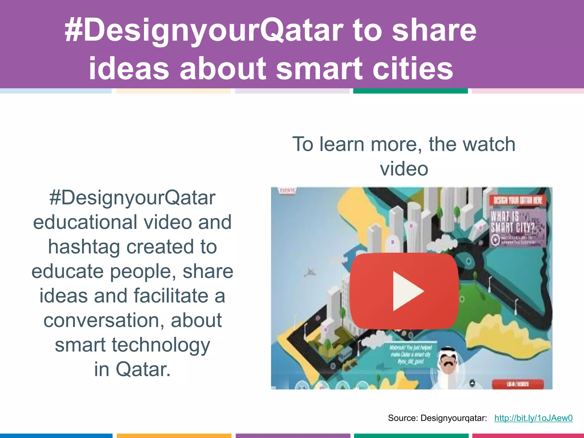 #DesignyourQatar
educational video and
hashtag created to
educate people, share
ideas and facilitate a
conversation, about
smart technology
in Qatar.
Source: Designyourqatar: http://bit.ly/1oJAew0
.
To learn more, the watch
video
#DesignyourQatar to share
ideas about smart cities
 