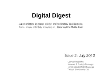 Digital Digest
A personal take on recent Internet and Technology developments
from – and/or potentially impacting on - Qatar and the Middle East




                                               Issue 2: July 2012
                                                  Damian Radcliffe
                                                   Internet & Society Manager
                                                  Email: dradcliffe@ict.gov.qa
                                                  Twitter: @mrdamian76
 