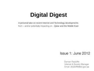 Digital Digest
A personal take on recent Internet and Technology developments
from – and/or potentially impacting on - Qatar and the Middle East




                                             Issue 1: June 2012

                                                  Damian Radcliffe
                                                  Internet & Society Manager
                                                  Email: dradcliffe@ict.gov.qa
 
