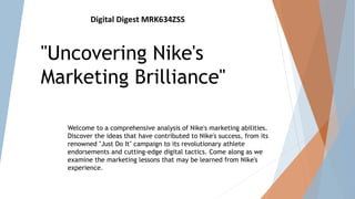 Digital Digest MRK634ZSS
"Uncovering Nike's
Marketing Brilliance"
Welcome to a comprehensive analysis of Nike's marketing abilities.
Discover the ideas that have contributed to Nike's success, from its
renowned "Just Do It" campaign to its revolutionary athlete
endorsements and cutting-edge digital tactics. Come along as we
examine the marketing lessons that may be learned from Nike's
experience.
 