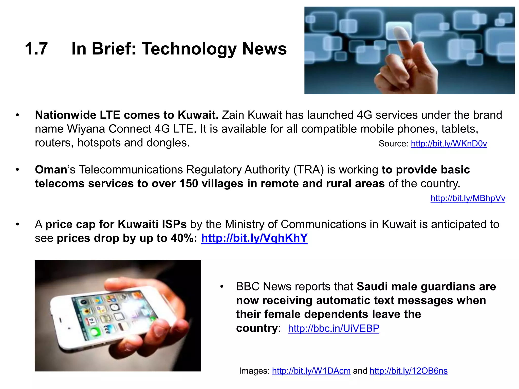 1.7 In Brief: Technology News
• Nationwide LTE comes to Kuwait. Zain Kuwait has launched 4G services under the brand
name Wiyana Connect 4G LTE. It is available for all compatible mobile phones, tablets,
routers, hotspots and dongles. Source: http://bit.ly/WKnD0v
• Oman’s Telecommunications Regulatory Authority (TRA) is working to provide basic
telecoms services to over 150 villages in remote and rural areas of the country.
http://bit.ly/MBhpVv
• A price cap for Kuwaiti ISPs by the Ministry of Communications in Kuwait is anticipated to
see prices drop by up to 40%: http://bit.ly/VqhKhY
• BBC News reports that Saudi male guardians are
now receiving automatic text messages when
their female dependents leave the
country: http://bbc.in/UiVEBP
Images: http://bit.ly/W1DAcm and http://bit.ly/12OB6ns
 