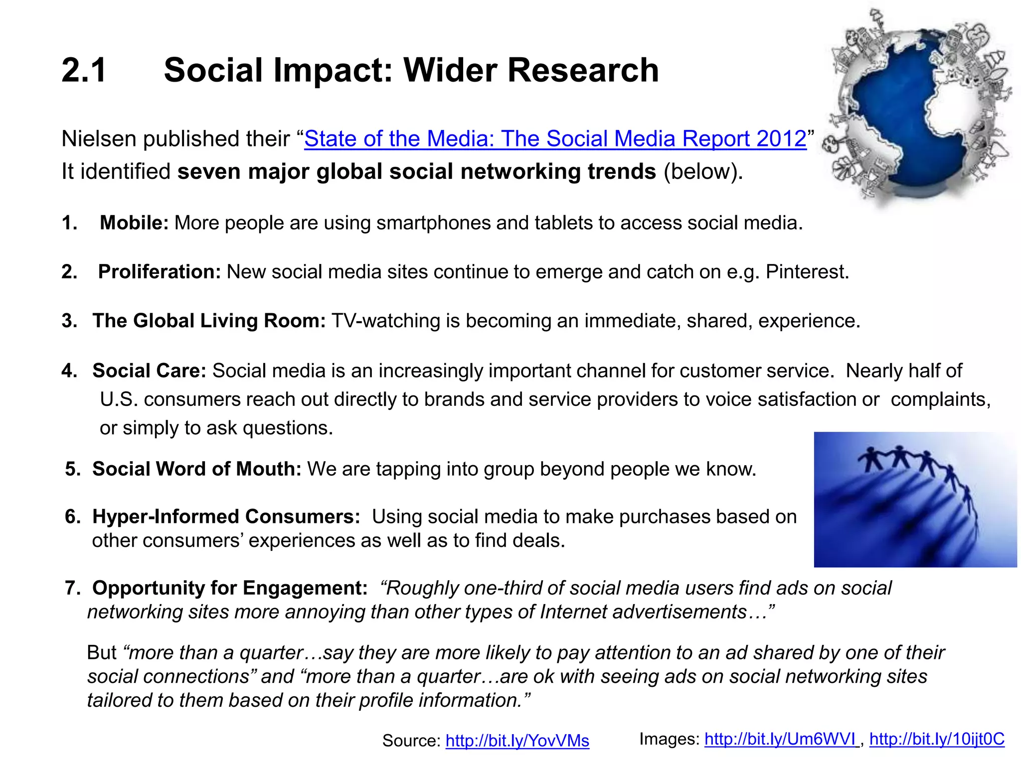 2.1 Social Impact: Wider Research
Nielsen published their “State of the Media: The Social Media Report 2012”
It identified seven major global social networking trends (below).
1. Mobile: More people are using smartphones and tablets to access social media.
2. Proliferation: New social media sites continue to emerge and catch on e.g. Pinterest.
3. The Global Living Room: TV-watching is becoming an immediate, shared, experience.
4. Social Care: Social media is an increasingly important channel for customer service. Nearly half of
U.S. consumers reach out directly to brands and service providers to voice satisfaction or complaints,
or simply to ask questions.
Images: http://bit.ly/Um6WVI , http://bit.ly/10ijt0CSource: http://bit.ly/YovVMs
5. Social Word of Mouth: We are tapping into group beyond people we know.
6. Hyper-Informed Consumers: Using social media to make purchases based on
other consumers’ experiences as well as to find deals.
7. Opportunity for Engagement: “Roughly one-third of social media users find ads on social
networking sites more annoying than other types of Internet advertisements…”
But “more than a quarter…say they are more likely to pay attention to an ad shared by one of their
social connections” and “more than a quarter…are ok with seeing ads on social networking sites
tailored to them based on their profile information.”
 