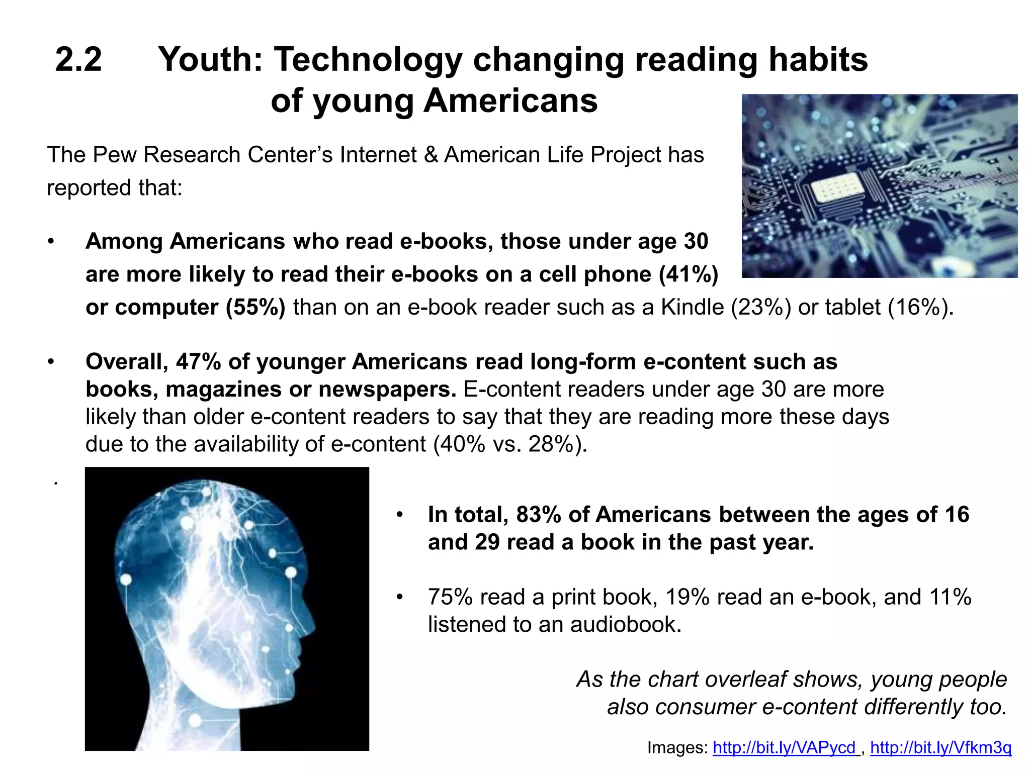 2.2 Youth: Technology changing reading habits
of young Americans
The Pew Research Center’s Internet & American Life Project has
reported that:
• Among Americans who read e-books, those under age 30
are more likely to read their e-books on a cell phone (41%)
or computer (55%) than on an e-book reader such as a Kindle (23%) or tablet (16%).
• Overall, 47% of younger Americans read long-form e-content such as
books, magazines or newspapers. E-content readers under age 30 are more
likely than older e-content readers to say that they are reading more these days
due to the availability of e-content (40% vs. 28%).
.
Images: http://bit.ly/VAPycd , http://bit.ly/Vfkm3q
• In total, 83% of Americans between the ages of 16
and 29 read a book in the past year.
• 75% read a print book, 19% read an e-book, and 11%
listened to an audiobook.
As the chart overleaf shows, young people
also consumer e-content differently too.
 